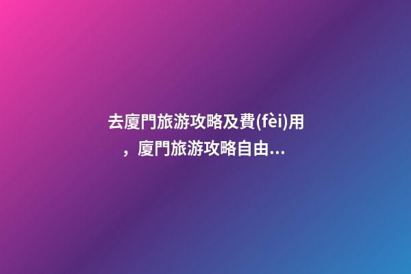 去廈門旅游攻略及費(fèi)用，廈門旅游攻略自由行最佳線路3天，3分鐘了解吃住行